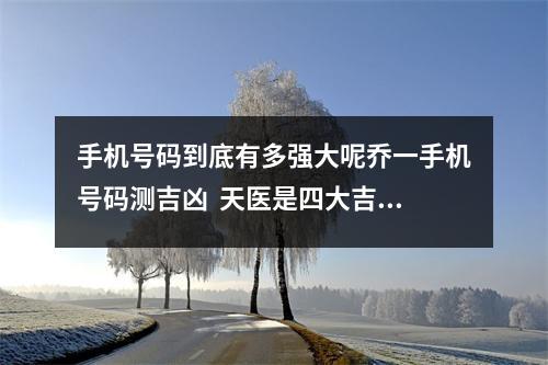 手机号码到底有多强大呢乔一手机号码测吉凶  天医是四大吉星之一，出现在我们手机号里，代表财